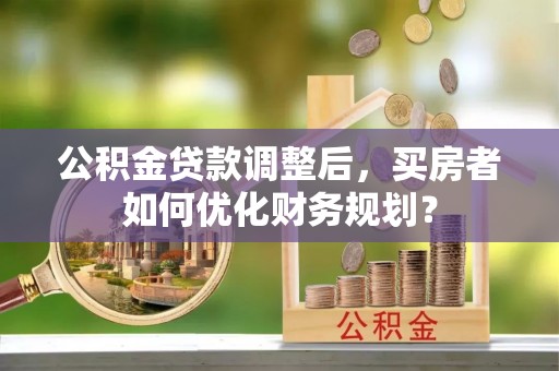 梁平公积金贷款调整后，买房者如何优化财务规划？