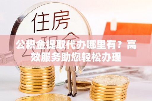 梁平公积金提取代办哪里有？高效服务助您轻松办理