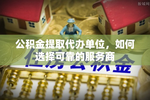 梁平公积金提取代办单位，如何选择可靠的服务商