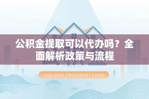 梁平公积金提取可以代办吗？全面解析政策与流程
