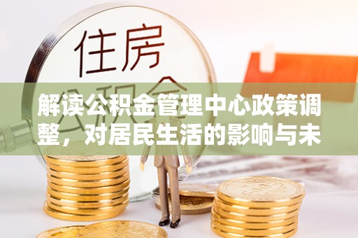 梁平解读公积金管理中心政策调整，对居民生活的影响与未来展望
