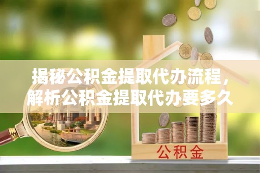 梁平揭秘公积金提取代办流程，解析公积金提取代办要多久的真相