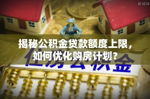 梁平揭秘公积金贷款额度上限，如何优化购房计划？