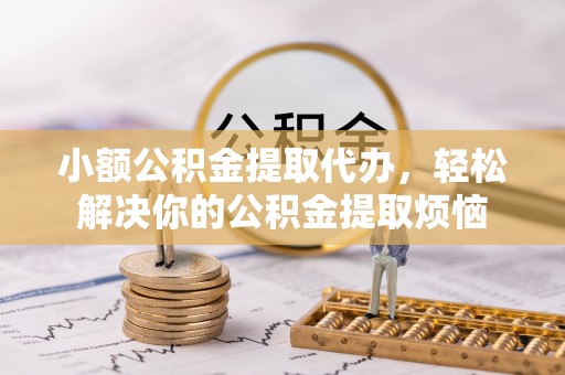 梁平小额公积金提取代办，轻松解决你的公积金提取烦恼