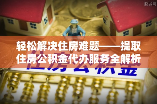 梁平轻松解决住房难题——提取住房公积金代办服务全解析