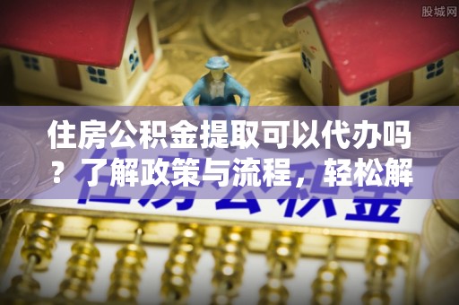 梁平住房公积金提取可以代办吗？了解政策与流程，轻松解决你的疑问