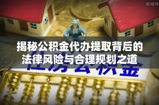 梁平揭秘公积金代办提取背后的法律风险与合理规划之道