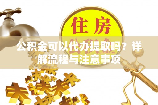 梁平公积金可以代办提取吗？详解流程与注意事项
