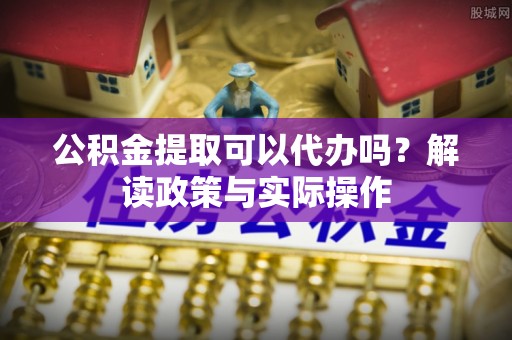 梁平公积金提取可以代办吗？解读政策与实际操作