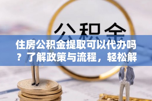 梁平住房公积金提取可以代办吗？了解政策与流程，轻松解决疑惑