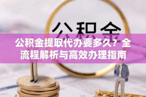梁平公积金提取代办要多久？全流程解析与高效办理指南