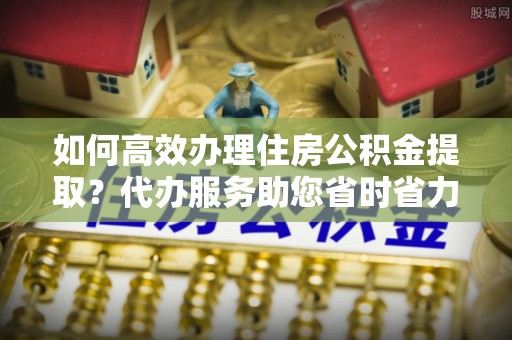 梁平如何高效办理住房公积金提取？代办服务助您省时省力