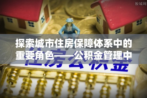 梁平探索城市住房保障体系中的重要角色——公积金管理中心
