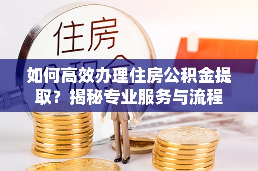 梁平如何高效办理住房公积金提取？揭秘专业服务与流程