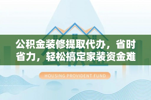 梁平公积金装修提取代办，省时省力，轻松搞定家装资金难题