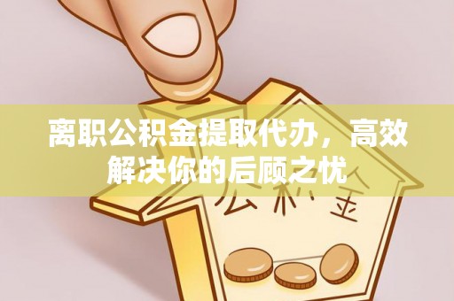 梁平离职公积金提取代办，高效解决你的后顾之忧