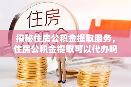 梁平探秘住房公积金提取服务，住房公积金提取可以代办吗的全方位解析