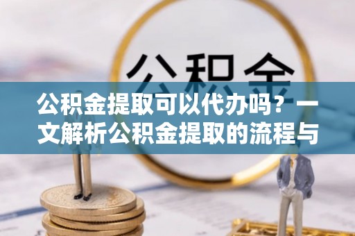 梁平公积金提取可以代办吗？一文解析公积金提取的流程与注意事项