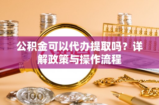 梁平公积金可以代办提取吗？详解政策与操作流程