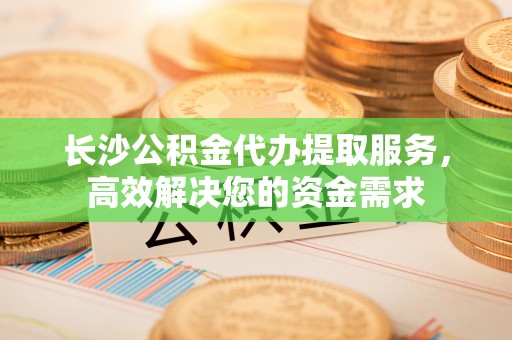 梁平长沙公积金代办提取服务，高效解决您的资金需求