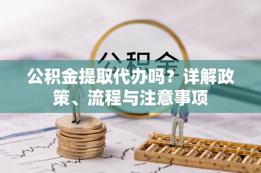 梁平公积金提取代办吗？详解政策、流程与注意事项