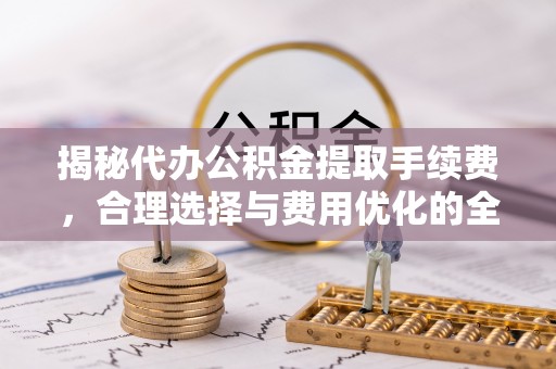 梁平揭秘代办公积金提取手续费，合理选择与费用优化的全面解析