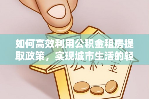 梁平如何高效利用公积金租房提取政策，实现城市生活的轻松负担