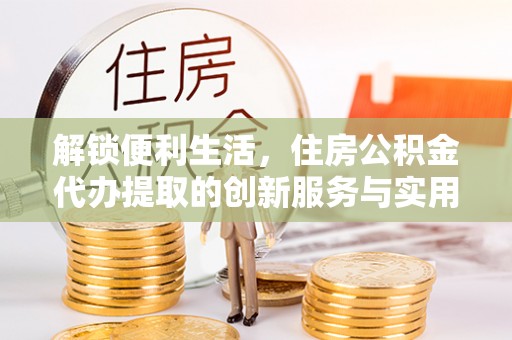 梁平解锁便利生活，住房公积金代办提取的创新服务与实用指南