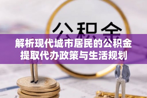 梁平解析现代城市居民的公积金提取代办政策与生活规划
