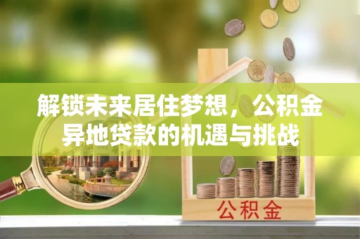 梁平解锁未来居住梦想，公积金异地贷款的机遇与挑战