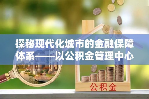梁平探秘现代化城市的金融保障体系——以公积金管理中心为核心的民生服务