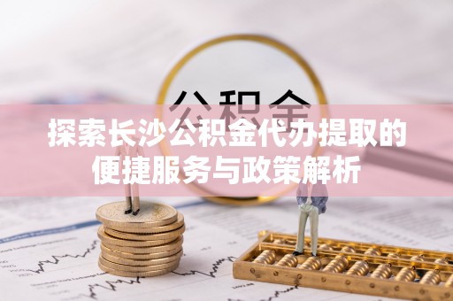梁平探索长沙公积金代办提取的便捷服务与政策解析
