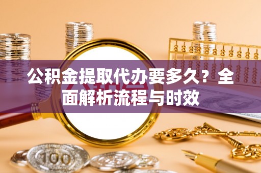 梁平公积金提取代办要多久？全面解析流程与时效
