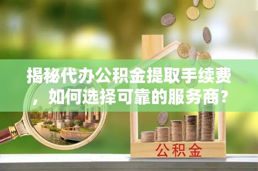 梁平揭秘代办公积金提取手续费，如何选择可靠的服务商？
