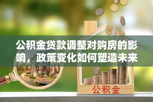 梁平公积金贷款调整对购房的影响，政策变化如何塑造未来住房市场
