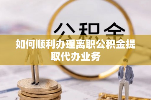 梁平如何顺利办理离职公积金提取代办业务