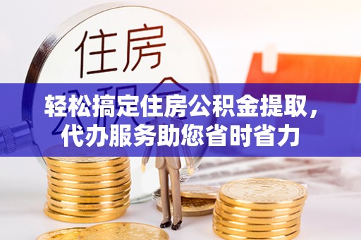 梁平轻松搞定住房公积金提取，代办服务助您省时省力
