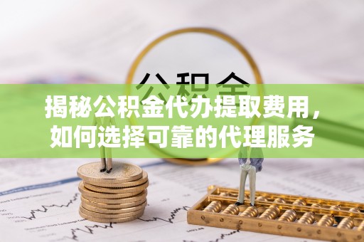 梁平揭秘公积金代办提取费用，如何选择可靠的代理服务