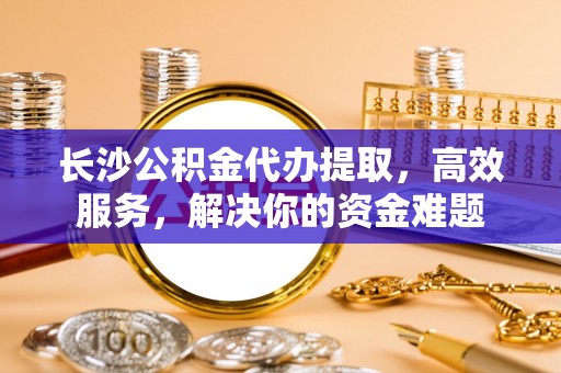 梁平长沙公积金代办提取，高效服务，解决你的资金难题